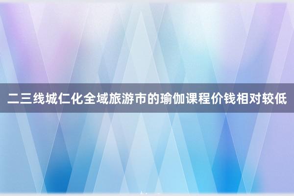 二三线城仁化全域旅游市的瑜伽课程价钱相对较低