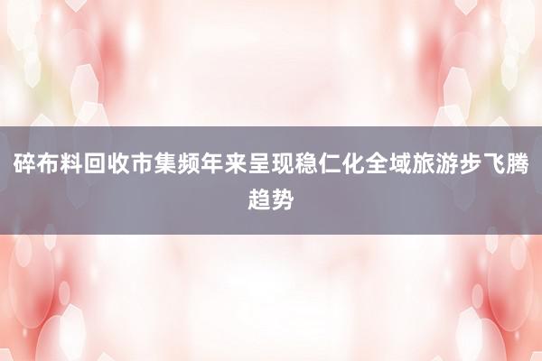 碎布料回收市集频年来呈现稳仁化全域旅游步飞腾趋势