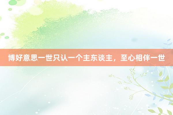 博好意思一世只认一个主东谈主，至心相伴一世